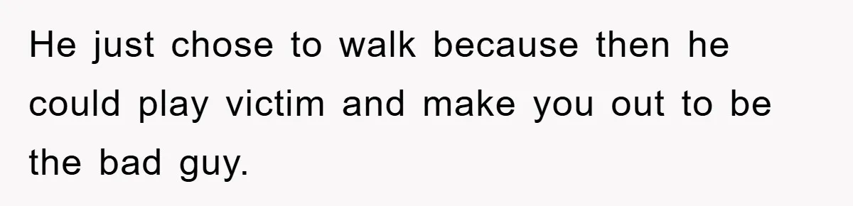 He just chose to walk because then he could play victim and make you out to be the bad guy.