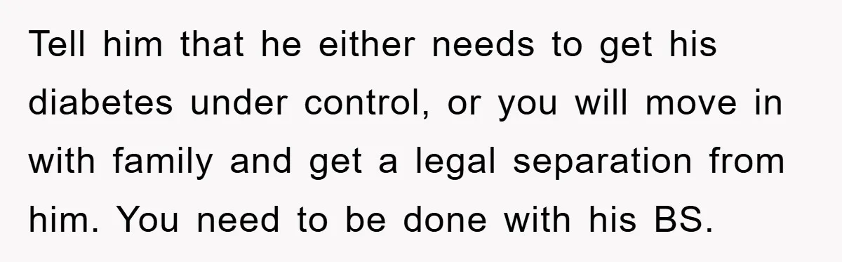 Tell him that he either needs to get his diabetes under control, or you will move in with family and get a legal separation from him. You need to be...