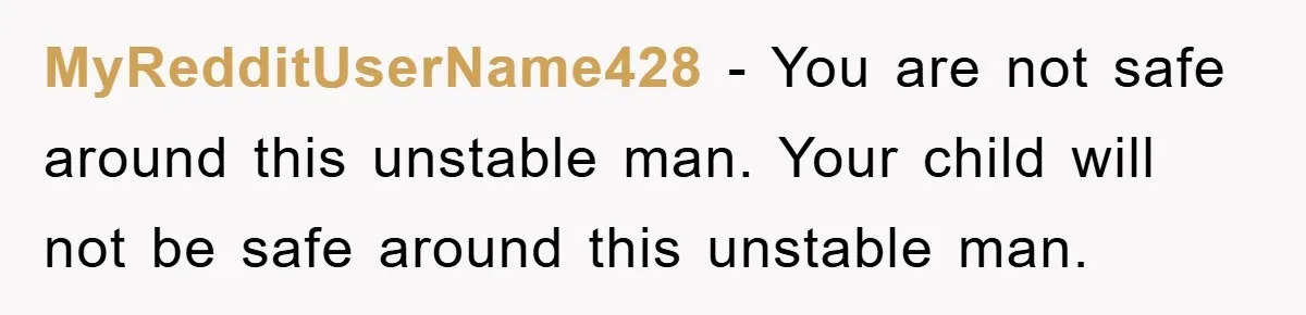 MyRedditUserName428 − You are not safe around this unstable man. Your child will not be safe around this unstable man.