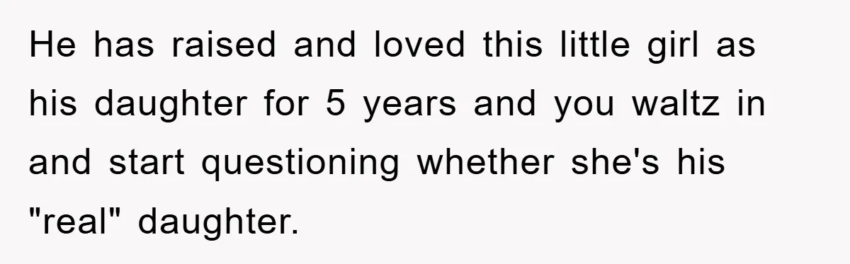 He has raised and loved this little girl as his daughter for 5 years and you waltz in and start questioning whether she's his "real" daughter.