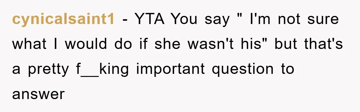 cynicalsaint1 − YTA You say " I'm not sure what I would do if she wasn't his" but that's a pretty f__king important question to answer