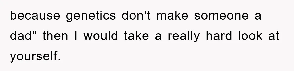 because genetics don't make someone a dad" then I would take a really hard look at yourself.