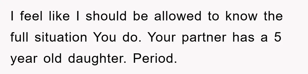 I feel like I should be allowed to know the full situation You do. Your partner has a 5 year old daughter. Period.