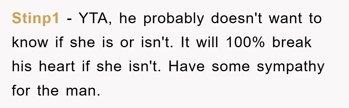 Stinp1 − YTA, he probably doesn't want to know if she is or isn't. It will 100% break his heart if she isn't. Have some sympathy for the man.