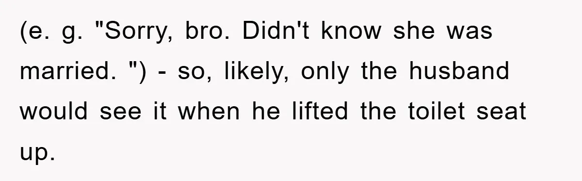 Man Unknowingly Romances Married Woman, Flees And Seeks Her Husband To Reveal Shocking Truth (e. g. "Sorry, bro. Didn't know she was married. ") - so, likely, only the husband would see it when he lifted the toilet seat up.