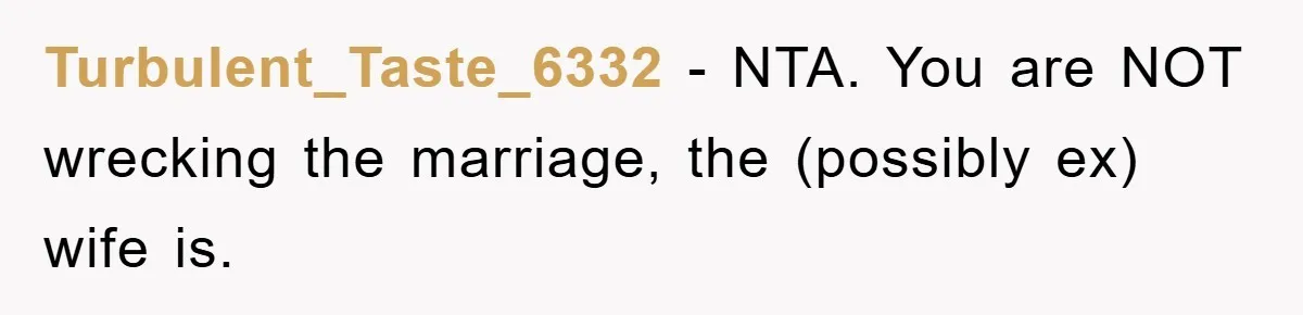 Man Unknowingly Romances Married Woman, Flees And Seeks Her Husband To Reveal Shocking Truth Turbulent_Taste_6332 − NTA. You are NOT wrecking the marriage, the (possibly ex) wife is.