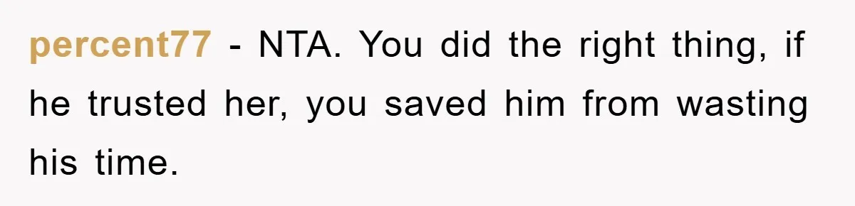 Man Unknowingly Romances Married Woman, Flees And Seeks Her Husband To Reveal Shocking Truth percent77 − NTA. You did the right thing, if he trusted her, you saved him from wasting his time.