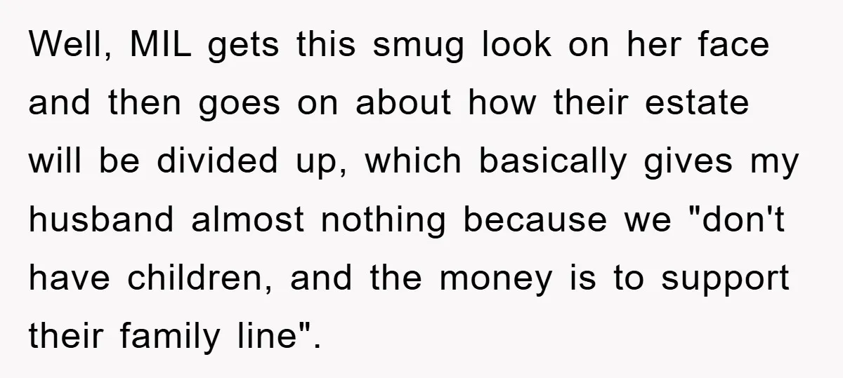 Mother-In-Law Threatens To Cut Couple Out Of Her Will, They Shock Her By Not Caring At All Well, MIL gets this smug look on her face and then goes on about how their estate will be divided up, which basically gives my husband almost nothing because we...