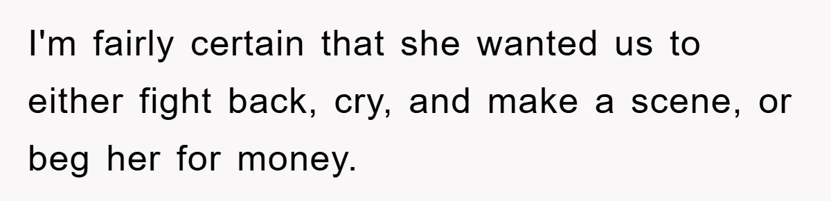 Mother-In-Law Threatens To Cut Couple Out Of Her Will, They Shock Her By Not Caring At All I'm fairly certain that she wanted us to either fight back, cry, and make a scene, or beg her for money.
