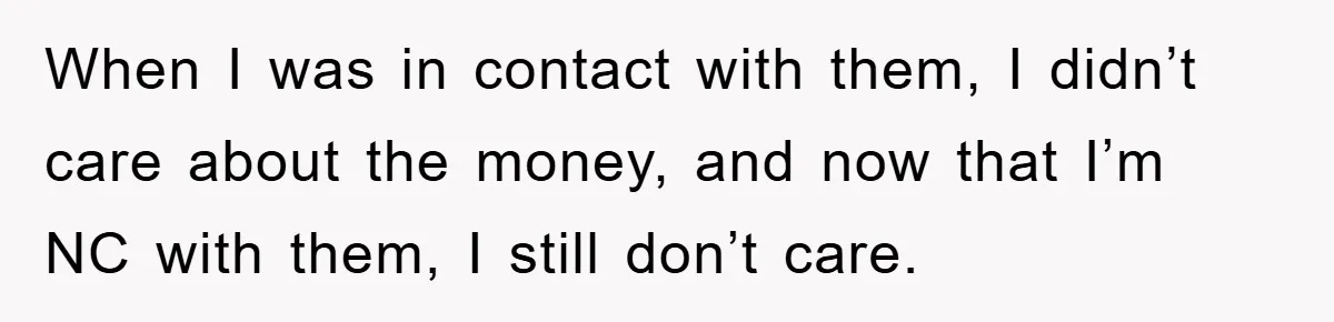 Mother-In-Law Threatens To Cut Couple Out Of Her Will, They Shock Her By Not Caring At All When I was in contact with them, I didn’t care about the money, and now that I’m NC with them, I still don’t care.