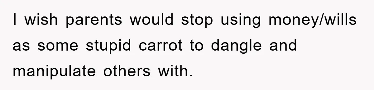 Mother-In-Law Threatens To Cut Couple Out Of Her Will, They Shock Her By Not Caring At All I wish parents would stop using money/wills as some stupid carrot to dangle and manipulate others with.