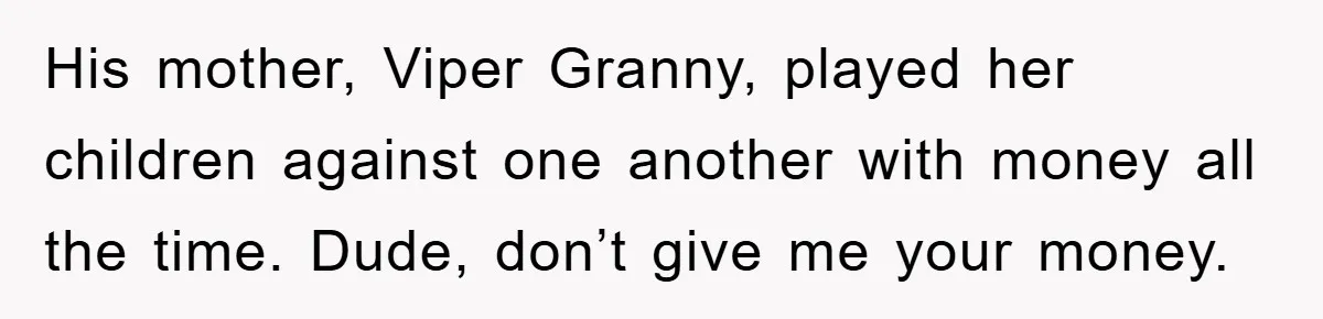 Mother-In-Law Threatens To Cut Couple Out Of Her Will, They Shock Her By Not Caring At All His mother, Viper Granny, played her children against one another with money all the time. Dude, don’t give me your money.