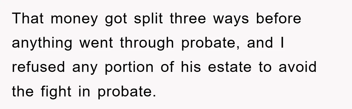 Mother-In-Law Threatens To Cut Couple Out Of Her Will, They Shock Her By Not Caring At All That money got split three ways before anything went through probate, and I refused any portion of his estate to avoid the fight in probate.