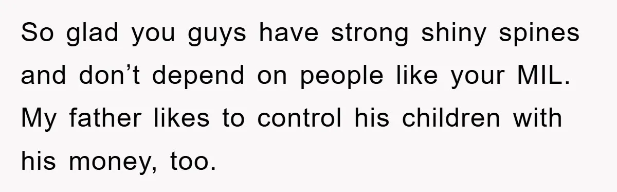 Mother-In-Law Threatens To Cut Couple Out Of Her Will, They Shock Her By Not Caring At All So glad you guys have strong shiny spines and don’t depend on people like your MIL. My father likes to control his children with his money, too.