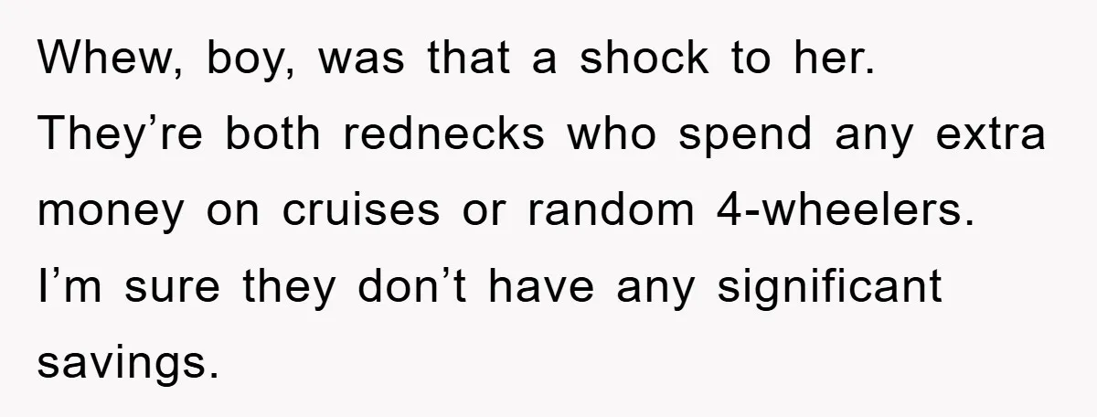 Mother-In-Law Threatens To Cut Couple Out Of Her Will, They Shock Her By Not Caring At All Whew, boy, was that a shock to her. They’re both rednecks who spend any extra money on cruises or random 4-wheelers. I’m sure they don’t have any significant savings.