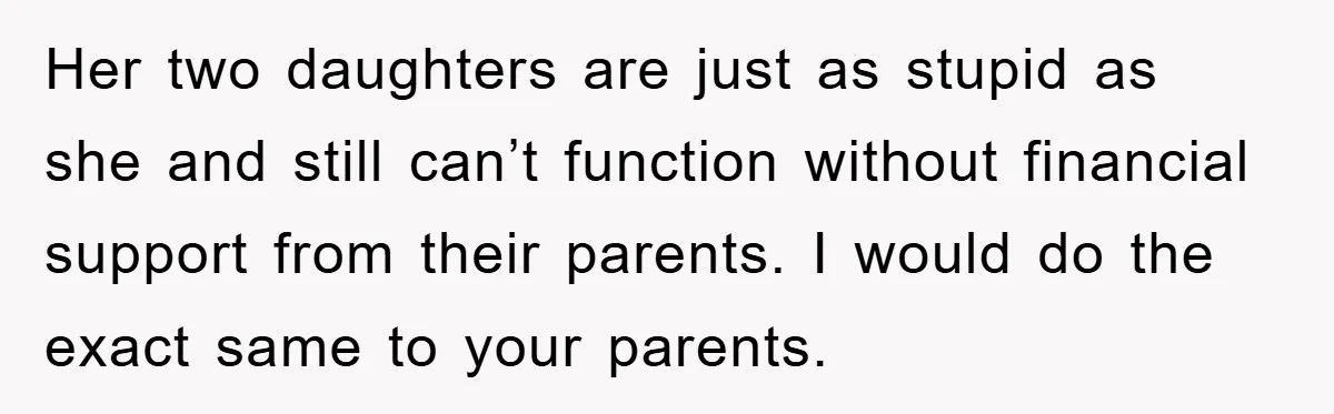 Mother-In-Law Threatens To Cut Couple Out Of Her Will, They Shock Her By Not Caring At All Her two daughters are just as stupid as she and still can’t function without financial support from their parents. I would do the exact same to your parents.