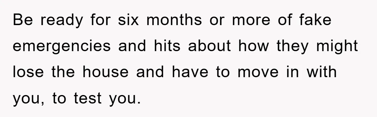 Mother-In-Law Threatens To Cut Couple Out Of Her Will, They Shock Her By Not Caring At All Be ready for six months or more of fake emergencies and hits about how they might lose the house and have to move in with you, to test you.