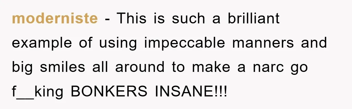 Mother-In-Law Threatens To Cut Couple Out Of Her Will, They Shock Her By Not Caring At All moderniste − This is such a brilliant example of using impeccable manners and big smiles all around to make a narc go f__king BONKERS INSANE!!!