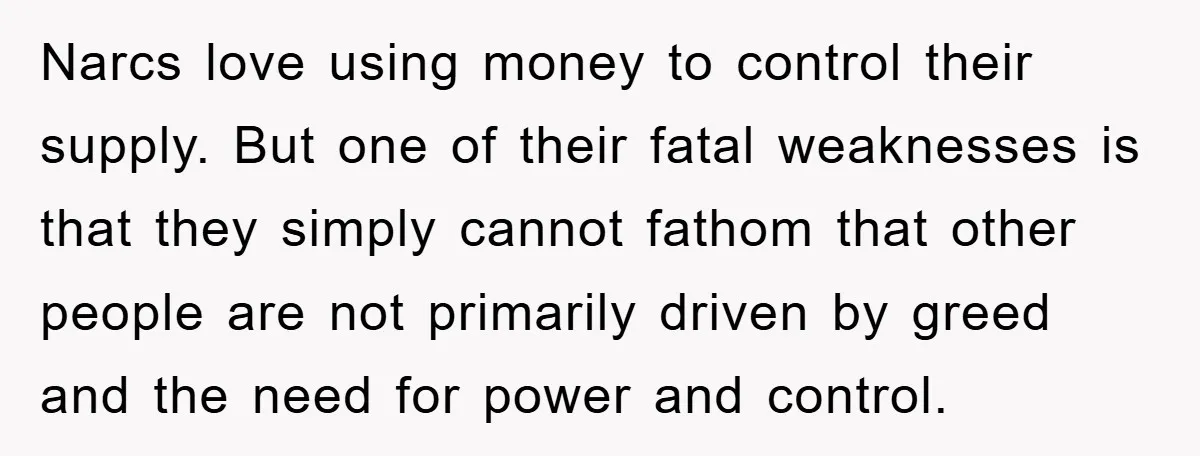 Mother-In-Law Threatens To Cut Couple Out Of Her Will, They Shock Her By Not Caring At All Narcs love using money to control their supply. But one of their fatal weaknesses is that they simply cannot fathom that other people are not primarily driven by greed and...
