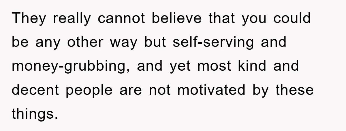 Mother-In-Law Threatens To Cut Couple Out Of Her Will, They Shock Her By Not Caring At All They really cannot believe that you could be any other way but self-serving and money-grubbing, and yet most kind and decent people are not motivated by these things.