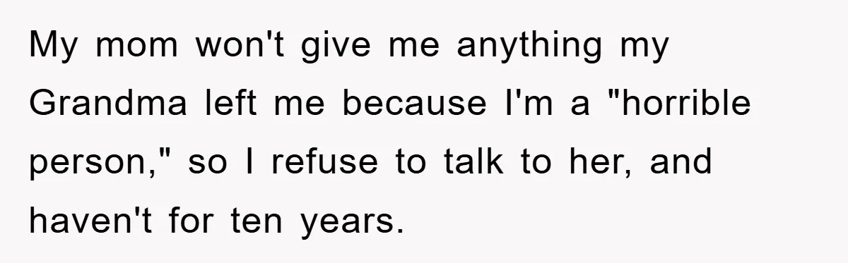 Mother-In-Law Threatens To Cut Couple Out Of Her Will, They Shock Her By Not Caring At All My mom won't give me anything my Grandma left me because I'm a "horrible person," so I refuse to talk to her, and haven't for ten years.