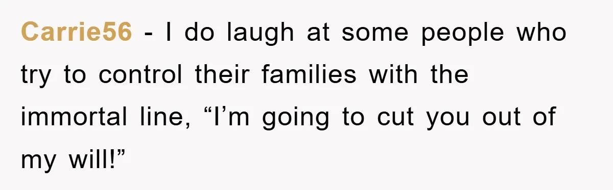 Mother-In-Law Threatens To Cut Couple Out Of Her Will, They Shock Her By Not Caring At All Carrie56 − I do laugh at some people who try to control their families with the immortal line, “I’m going to cut you out of my will!”
