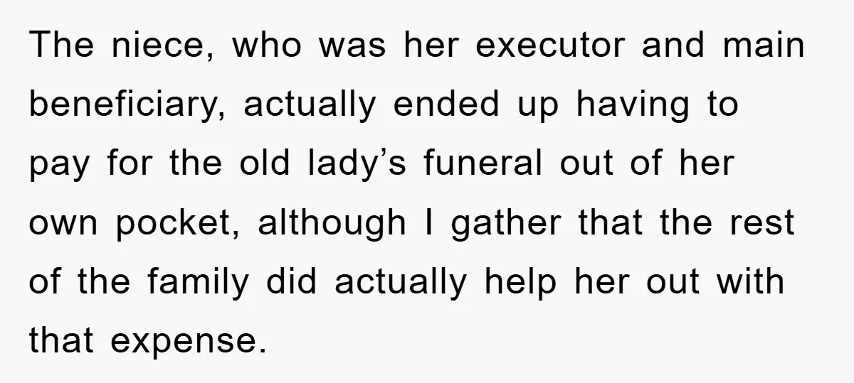 Mother-In-Law Threatens To Cut Couple Out Of Her Will, They Shock Her By Not Caring At All The niece, who was her executor and main beneficiary, actually ended up having to pay for the old lady’s funeral out of her own pocket, although I gather that the...