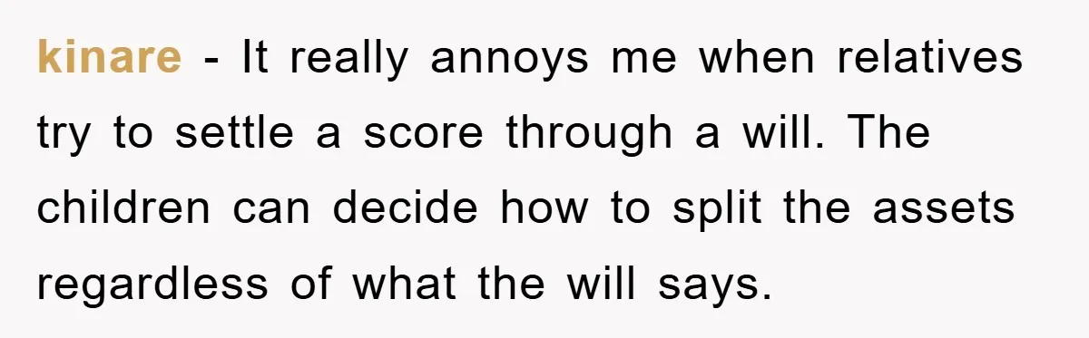 Mother-In-Law Threatens To Cut Couple Out Of Her Will, They Shock Her By Not Caring At All kinare − It really annoys me when relatives try to settle a score through a will. The children can decide how to split the assets regardless of what the will...