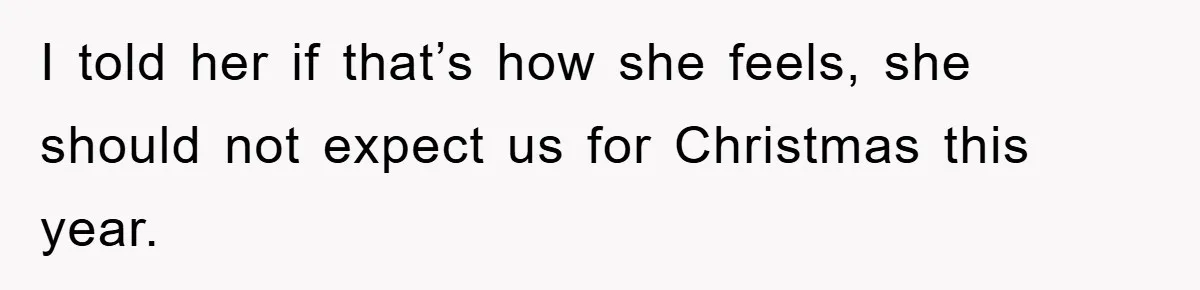 I told her if that’s how she feels, she should not expect us for Christmas this year.