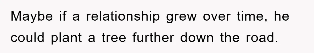 Maybe if a relationship grew over time, he could plant a tree further down the road.