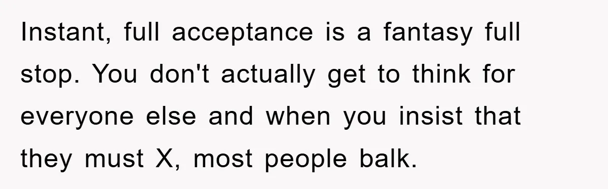 Instant, full acceptance is a fantasy full stop. You don't actually get to think for everyone else and when you insist that they must X, most people balk.