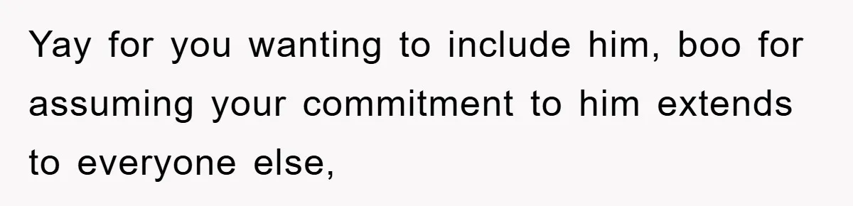 Yay for you wanting to include him, boo for assuming your commitment to him extends to everyone else,