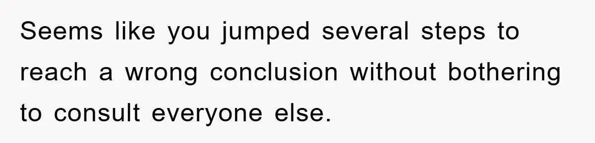 Seems like you jumped several steps to reach a wrong conclusion without bothering to consult everyone else.