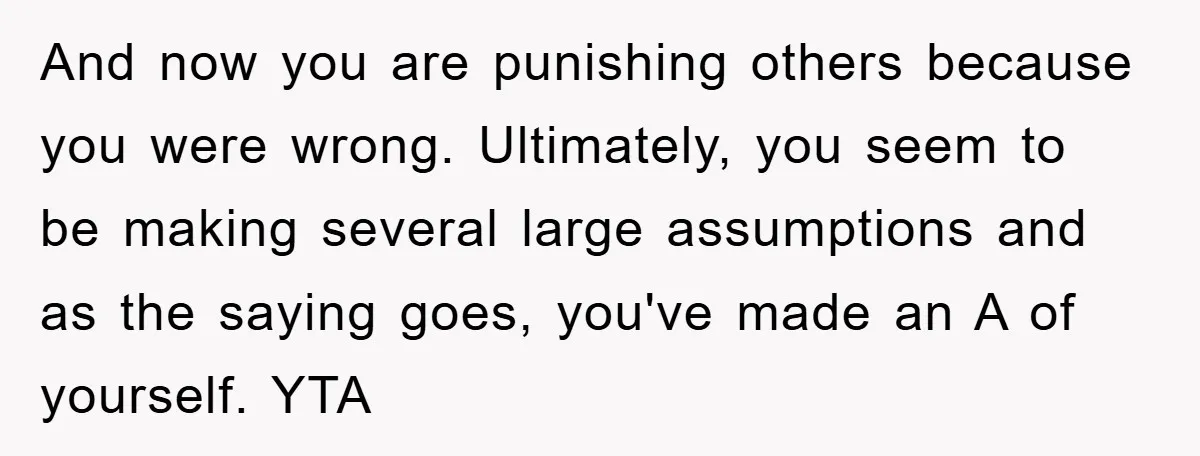 And now you are punishing others because you were wrong. Ultimately, you seem to be making several large assumptions and as the saying goes, you've made an A of yourself....