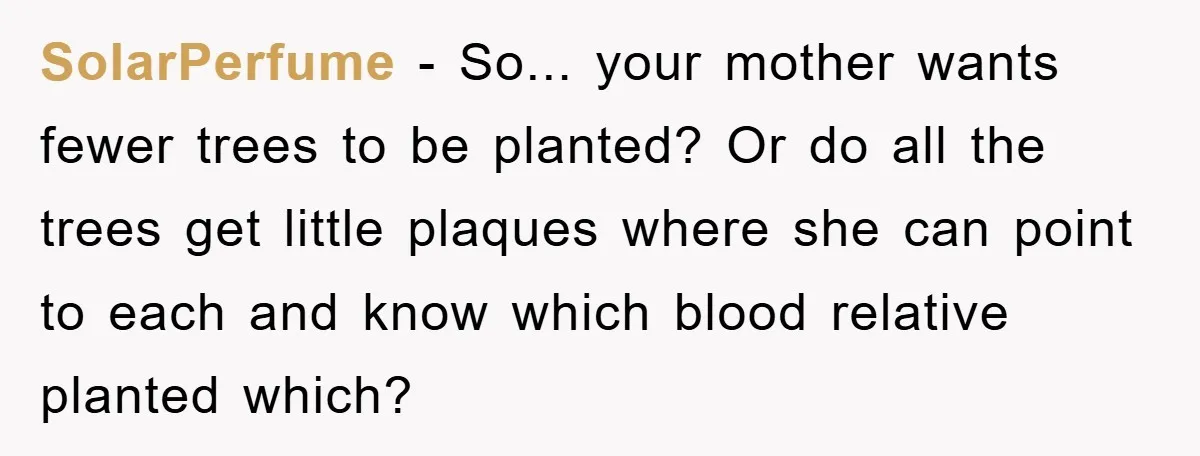 SolarPerfume − So... your mother wants fewer trees to be planted? Or do all the trees get little plaques where she can point to each and know which blood relative...