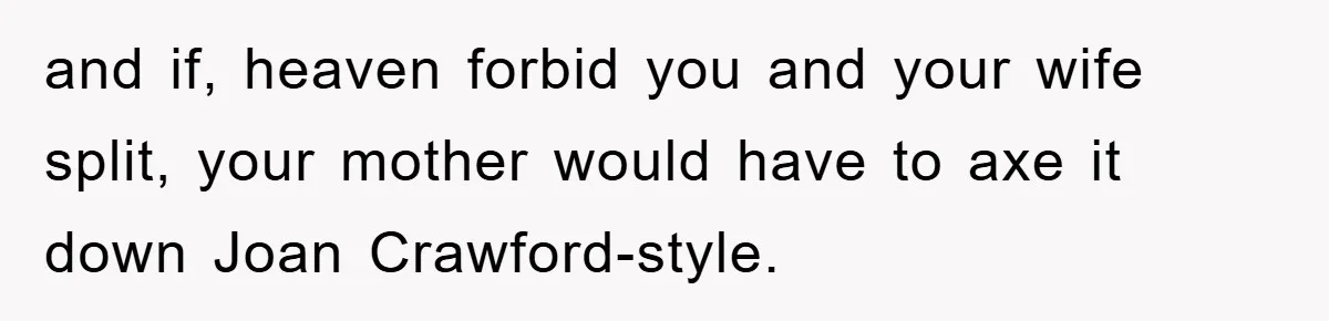 and if, heaven forbid you and your wife split, your mother would have to axe it down Joan Crawford-style.