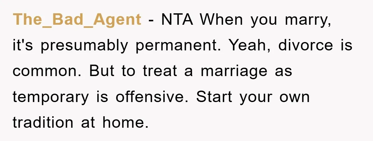 The_Bad_Agent − NTA When you marry, it's presumably permanent. Yeah, divorce is common. But to treat a marriage as temporary is offensive. Start your own tradition at home.