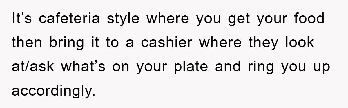 It’s cafeteria style where you get your food then bring it to a cashier where they look at/ask what’s on your plate and ring you up accordingly.