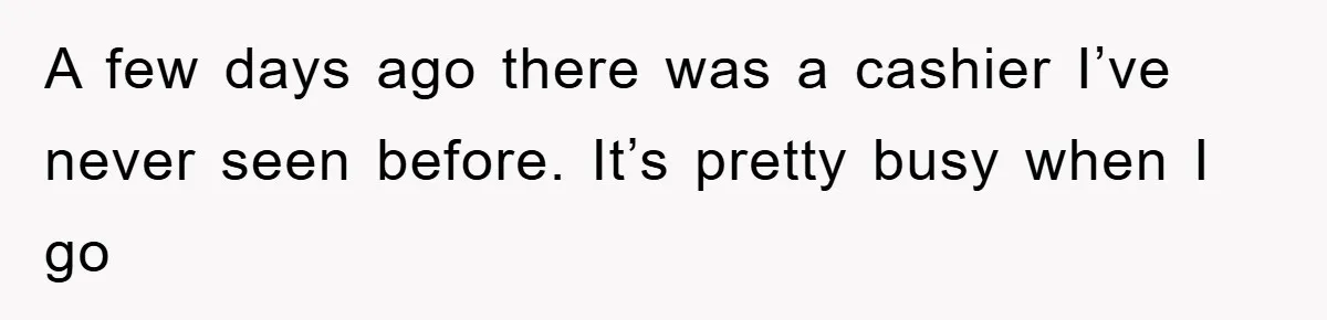 A few days ago there was a cashier I’ve never seen before. It’s pretty busy when I go