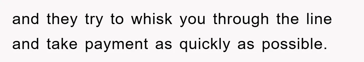 and they try to whisk you through the line and take payment as quickly as possible.