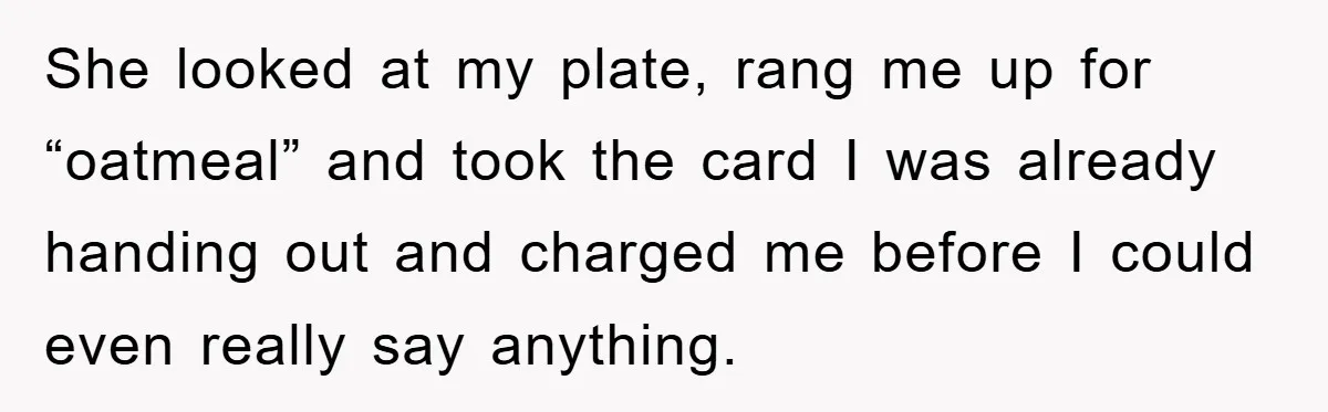 She looked at my plate, rang me up for “oatmeal” and took the card I was already handing out and charged me before I could even really say anything.