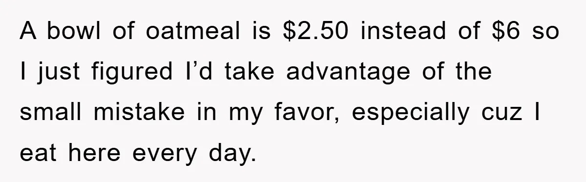 A bowl of oatmeal is $2.50 instead of $6 so I just figured I’d take advantage of the small mistake in my favor, especially cuz I eat here every day.