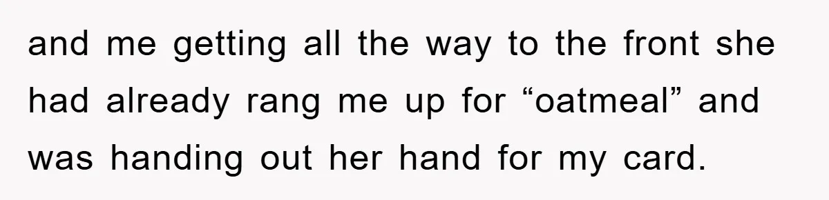 and me getting all the way to the front she had already rang me up for “oatmeal” and was handing out her hand for my card.