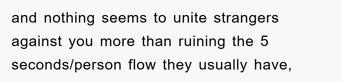 and nothing seems to unite strangers against you more than ruining the 5 seconds/person flow they usually have,
