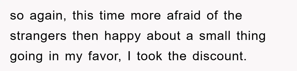 so again, this time more afraid of the strangers then happy about a small thing going in my favor, I took the discount.
