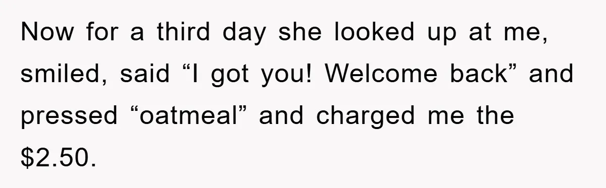 Now for a third day she looked up at me, smiled, said “I got you! Welcome back” and pressed “oatmeal” and charged me the $2.50.