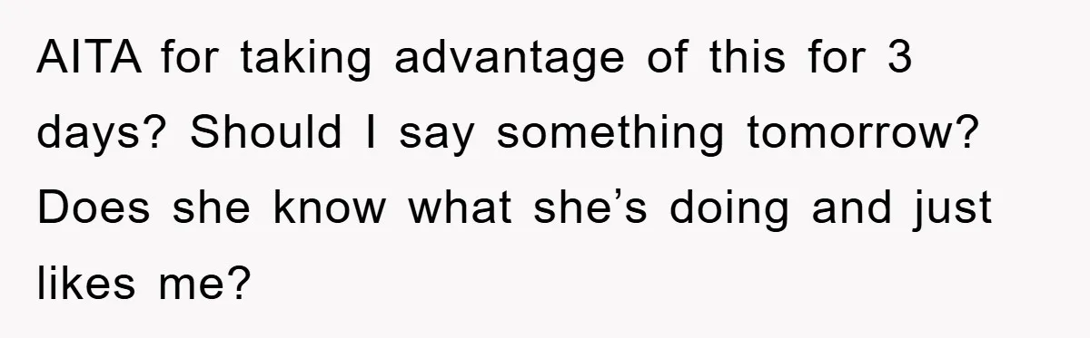 AITA for taking advantage of this for 3 days? Should I say something tomorrow? Does she know what she’s doing and just likes me?