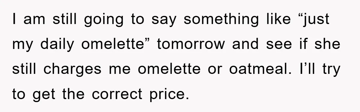 I am still going to say something like “just my daily omelette” tomorrow and see if she still charges me omelette or oatmeal. I’ll try to get the correct price.