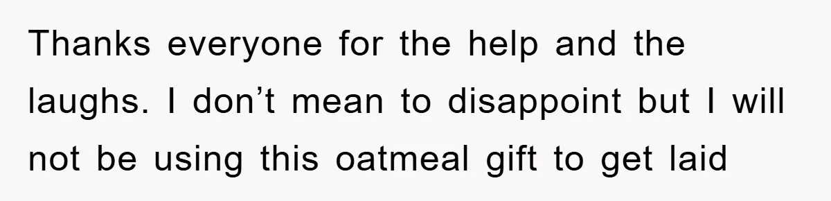 Thanks everyone for the help and the laughs. I don’t mean to disappoint but I will not be using this oatmeal gift to get laid