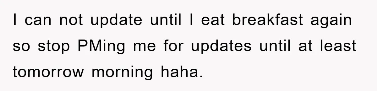 I can not update until I eat breakfast again so stop PMing me for updates until at least tomorrow morning haha.